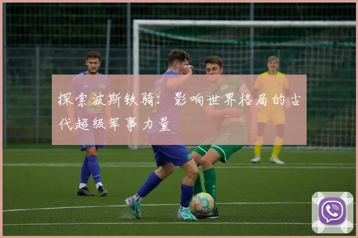 探索波斯铁骑:影响世界格局的古代超级军事力量