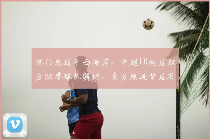 津门虎战平西海岸，中超10轮后积分归零球队解析，负分绝迹背后有何看点？
