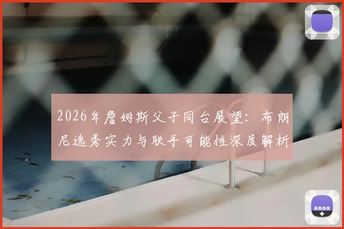 2026年詹姆斯父子同台展望:布朗尼选秀实力与联手可能性深度解析