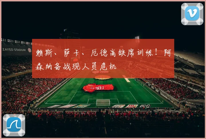 赖斯、萨卡、厄德高缺席训练!阿森纳备战现人员危机