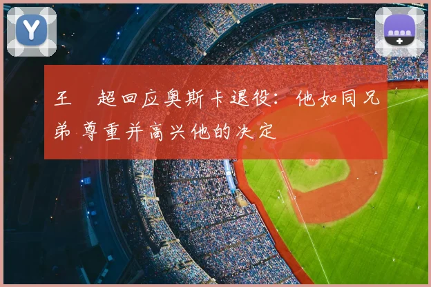 王燊超回应奥斯卡退役:他如同兄弟 尊重并高兴他的决定