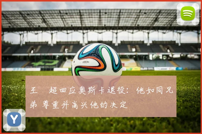 王燊超回应奥斯卡退役：他如同兄弟 尊重并高兴他的决定