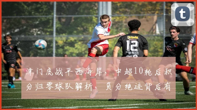 津门虎战平西海岸,中超10轮后积分归零球队解析,负分绝迹背后有何看点?