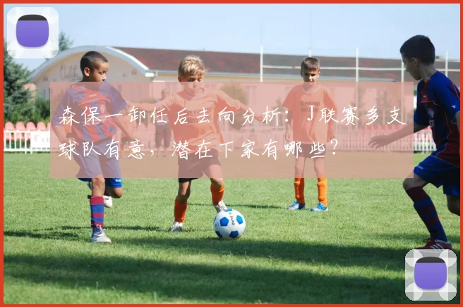 森保一卸任后去向分析：J联赛多支球队有意，潜在下家有哪些？