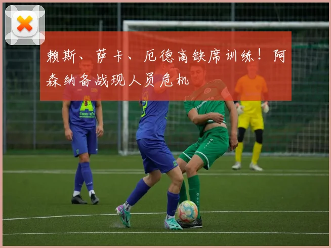 赖斯、萨卡、厄德高缺席训练！阿森纳备战现人员危机