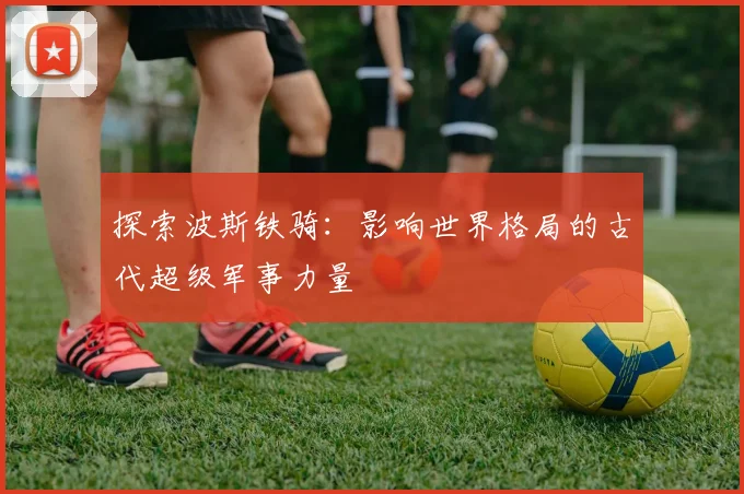 探索波斯铁骑:影响世界格局的古代超级军事力量