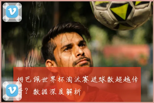 姆巴佩世界杯淘汰赛进球数超越传奇？数据深度解析