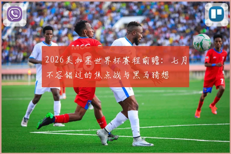 2026美加墨世界杯赛程前瞻:七月不容错过的焦点战与黑马猜想