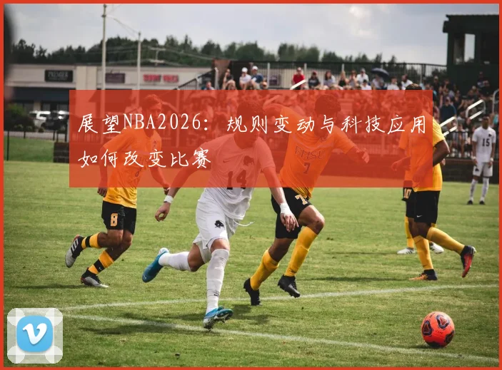 展望NBA2026：规则变动与科技应用如何改变比赛
