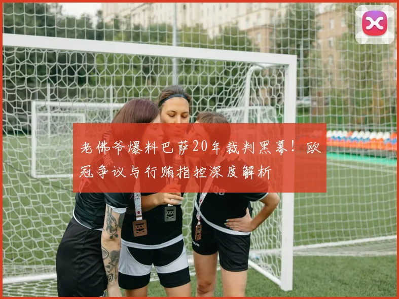 老佛爷爆料巴萨20年裁判黑幕!欧冠争议与行贿指控深度解析